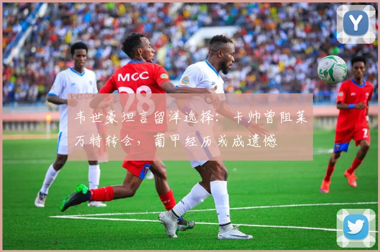 韦世豪坦言留洋选择：卡帅曾阻莱万特转会，葡甲经历或成遗憾