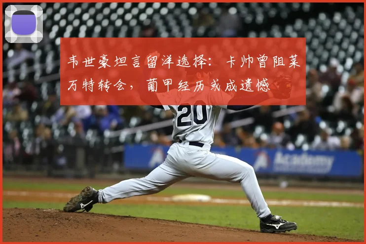 韦世豪坦言留洋选择:卡帅曾阻莱万特转会,葡甲经历或成遗憾