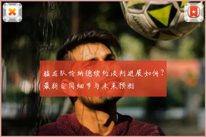 猛龙队伦纳德续约谈判进展如何？最新合同细节与未来预测