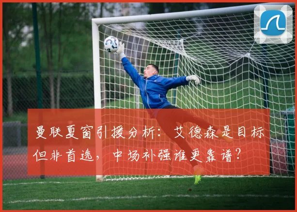 曼联夏窗引援分析：艾德森是目标但非首选，中场补强谁更靠谱？